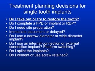 Treatment planning decisions for single tooth implants Do I take out or try to restore the tooth? Do I complete a FPD or implant or RDP?  Do I need site preparation? Immediate placement or delayed? Do I use a narrow diameter or wide diameter implant? Do I use an internal connection or external connection implant? Platform switching? Do I splint the implants? Do I cement or use screw retained? 