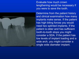 Evaluate how much crown lengthening would be necessary if you were to save the tooth. Determine from the patient history and clinical examination how many implants make sense. If the patient has high biting forces you would need two splinted implants. If the patient is older and has sufficient tooth-to-tooth stops you might consider a SDA. If the patient has low levels of implant loading and a wide arch, you might consider a single wide diameter implant.  