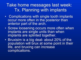 Take home messages last week:  Tx. Planning with implants Complications with single tooth implants occur more often in the posterior than anterior part of the arch. Screw loosening occurs more often when implants are single units than when implants are splinted together. Bruxisim is a big deal- about 20% of the population will brux at some point in their life, and bruxing can increase complications. 