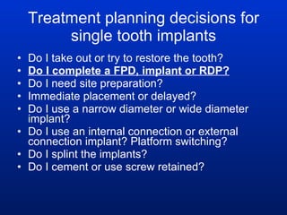 Treatment planning decisions for single tooth implants Do I take out or try to restore the tooth? Do I complete a FPD, implant or RDP?   Do I need site preparation? Immediate placement or delayed? Do I use a narrow diameter or wide diameter implant? Do I use an internal connection or external connection implant? Platform switching? Do I splint the implants? Do I cement or use screw retained? 