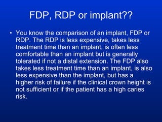 FDP, RDP or implant?? You know the comparison of an implant, FDP or RDP. The RDP is less expensive, takes less treatment time than an implant, is often less comfortable than an implant but is generally tolerated if not a distal extension. The FDP also takes less treatment time than an implant, is also less expensive than the implant, but has a higher risk of failure if the clinical crown height is not sufficient or if the patient has a high caries risk. 