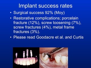 Implant success rates Surgical success 92% (Moy)  Restorative complications; porcelain fracture (12%), screw loosening (7%), screw fractures (4%), metal frame fractures (3%).  Please read Goodacre et al. and Curtis  