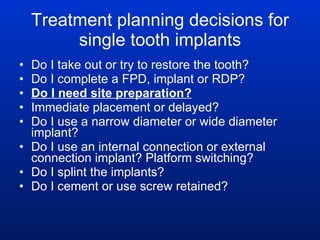 Treatment planning decisions for single tooth implants Do I take out or try to restore the tooth? Do I complete a FPD, implant or RDP?  Do I need site preparation? Immediate placement or delayed? Do I use a narrow diameter or wide diameter implant? Do I use an internal connection or external connection implant? Platform switching? Do I splint the implants? Do I cement or use screw retained? 
