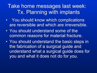 Take home messages last week:  Tx. Planning with implants You should know which complications are reversible and which are irreversible. You should understand some of the common reasons for material fracture. You should understand the basic steps in the fabrication of a surgical guide and understand what a surgical guide does for you and what it does not do for you. 
