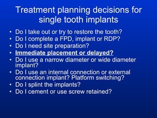 Treatment planning decisions for single tooth implants Do I take out or try to restore the tooth? Do I complete a FPD, implant or RDP?  Do I need site preparation? Immediate placement or delayed? Do I use a narrow diameter or wide diameter implant? Do I use an internal connection or external connection implant? Platform switching? Do I splint the implants? Do I cement or use screw retained? 
