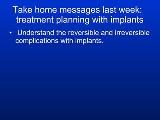 Take home messages last week:  treatment planning with implants Understand the reversible and irreversible complications with implants. 