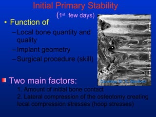 Initial Primary Stability ( 1 st   few days) Function of  Local bone quantity and quality Implant geometry Surgical procedure (skill) Two main factors: 1. Amount of initial bone contact 2. Lateral compression of the osteotomy creating  local compression stresses (hoop stresses) Courtesy Dr. C. Stanford 
