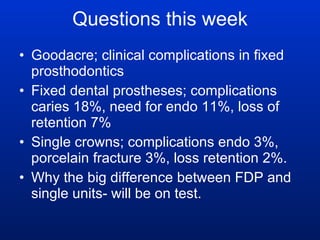 Questions this week Goodacre; clinical complications in fixed prosthodontics Fixed dental prostheses; complications caries 18%, need for endo 11%, loss of retention 7% Single crowns; complications endo 3%, porcelain fracture 3%, loss retention 2%. Why the big difference between FDP and single units- will be on test. 
