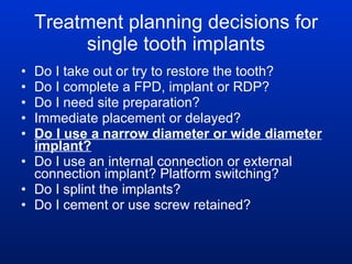 Treatment planning decisions for single tooth implants Do I take out or try to restore the tooth? Do I complete a FPD, implant or RDP?  Do I need site preparation? Immediate placement or delayed? Do I use a narrow diameter or wide diameter implant? Do I use an internal connection or external connection implant? Platform switching? Do I splint the implants? Do I cement or use screw retained? 