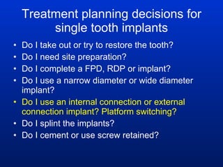 Treatment planning decisions for single tooth implants Do I take out or try to restore the tooth? Do I need site preparation? Do I complete a FPD, RDP or implant? Do I use a narrow diameter or wide diameter implant? Do I use an internal connection or external connection implant? Platform switching? Do I splint the implants? Do I cement or use screw retained? 