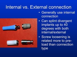 Internal vs. External connection Generally use internal connection Can splint divergent implants up to 40 degrees with both internal/external Screw loosening is related more to pre-load than connection type 
