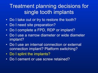 Treatment planning decisions for single tooth implants Do I take out or try to restore the tooth? Do I need site preparation? Do I complete a FPD, RDP or implant? Do I use a narrow diameter or wide diameter implant? Do I use an internal connection or external connection implant? Platform switching? Do I splint the implants? Do I cement or use screw retained? 