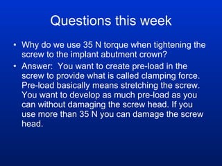 Questions this week Why do we use 35 N torque when tightening the screw to the implant abutment crown? Answer:  You want to create pre-load in the screw to provide what is called clamping force. Pre-load basically means stretching the screw. You want to develop as much pre-load as you can without damaging the screw head. If you use more than 35 N you can damage the screw head. 