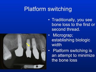 Platform switching Traditionally, you see bone loss to the first or second thread.  Micrograp; establishing biologic width Platform switching is an attempt to minimize the bone loss 