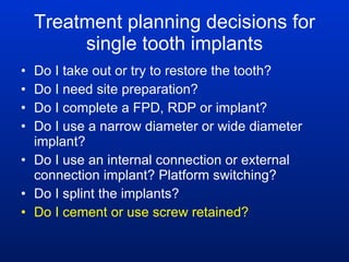Treatment planning decisions for single tooth implants Do I take out or try to restore the tooth? Do I need site preparation? Do I complete a FPD, RDP or implant? Do I use a narrow diameter or wide diameter implant? Do I use an internal connection or external connection implant? Platform switching? Do I splint the implants? Do I cement or use screw retained? 