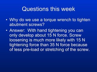 Questions this week Why do we use a torque wrench to tighten abutment screws? Answer:  With hand tightening you can only develop about 15 N force. Screw loosening is much more likely with 15 N tightening force than 35 N force because of less pre-load or stretching of the screw. 