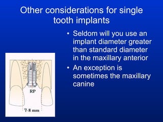 Other considerations for single tooth implants Seldom will you use an implant diameter greater than standard diameter in the maxillary anterior  An exception is sometimes the maxillary canine 