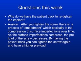 Questions this week Why do we have the patient back to re-tighten the implant? Answer:  After you tighten the screw there is  a process of “embedment” which basically is the compression of surface imperfections over time. As the surface imperfections compress, the pre-load of the screw decreases. By having the patient back you can tighten the screw again and have a higher pre-load.  