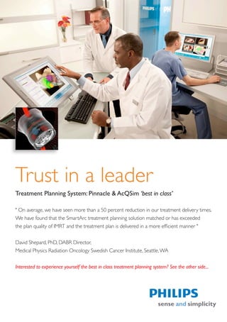 Trust in a leader
Treatment Planning System: Pinnacle & AcQSim ‘best in class’

" On average, we have seen more than a 50 percent reduction in our treatment delivery times.
We have found that the SmartArc treatment planning solution matched or has exceeded
the plan quality of IMRT and the treatment plan is delivered in a more efficient manner "


David Shepard, PhD, DABR Director,
Medical Physics Radiation Oncology Swedish Cancer Institute, Seattle, WA


Interested to experience yourself the best in class treatment planning system? See the other side...
 
