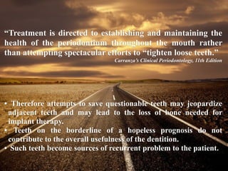 “Treatment is directed to establishing and maintaining the
health of the periodontium throughout the mouth rather
than attempting spectacular efforts to “tighten loose teeth.”
Carranza’s Clinical Periodontology, 11th Edition
• Therefore attempts to save questionable teeth may jeopardize
adjacent teeth and may lead to the loss of bone needed for
implant therapy.
• Teeth on the borderline of a hopeless prognosis do not
contribute to the overall usefulness of the dentition.
• Such teeth become sources of recurrent problem to the patient.
 