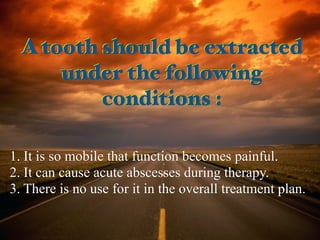 A tooth should be extracted
under the following
conditions :
1. It is so mobile that function becomes painful.
2. It can cause acute abscesses during therapy.
3. There is no use for it in the overall treatment plan.
A tooth should be extracted
under the following
conditions :
 