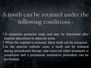 A tooth can be retained under the
following conditions :
1.It maintains posterior stops and may be functional after
implant placement in adjacent areas.
2.When the implant is restored, these teeth can be extracted.
3.In the anterior esthetic zone, a tooth can be retained
during periodontal therapy and removed when treatment is
completed and a permanent restorative procedure can be
performed.
 
