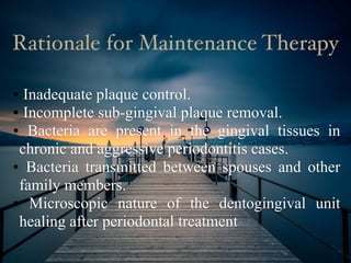 • Inadequate plaque control.
• Incomplete sub-gingival plaque removal.
• Bacteria are present in the gingival tissues in
chronic and aggressive periodontitis cases.
• Bacteria transmitted between spouses and other
family members.
• Microscopic nature of the dentogingival unit
healing after periodontal treatment
Rationale for Maintenance Therapy
 