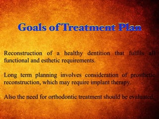 Reconstruction of a healthy dentition that fulfils all
functional and esthetic requirements.
Long term planning involves consideration of prosthetic
reconstruction, which may require implant therapy.
Also the need for orthodontic treatment should be evaluated.
Goals of Treatment PlanGoals of Treatment Plan
 