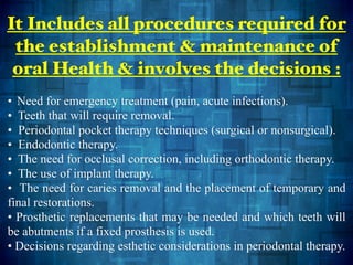 • Need for emergency treatment (pain, acute infections).
• Teeth that will require removal.
• Periodontal pocket therapy techniques (surgical or nonsurgical).
• Endodontic therapy.
• The need for occlusal correction, including orthodontic therapy.
• The use of implant therapy.
• The need for caries removal and the placement of temporary and
final restorations.
• Prosthetic replacements that may be needed and which teeth will
be abutments if a fixed prosthesis is used.
• Decisions regarding esthetic considerations in periodontal therapy.
It Includes all procedures required for
the establishment & maintenance of
oral Health & involves the decisions :
 