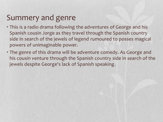 Summery and genre
• This is a radio drama following the adventures of George and his
Spanish cousin Jorge as they travel through the Spanish country
side in search of the jewels of legend rumoured to posses magical
powers of unimaginable power.
• The genre of this drama will be adventure comedy. As George and
his cousin venture through the Spanish country side in search of the
jewels despite George's lack of Spanish speaking.
 