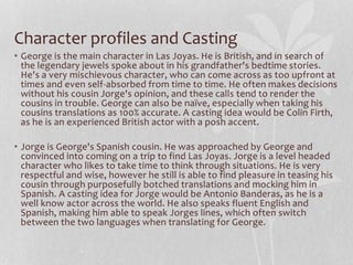 Character profiles and Casting
• George is the main character in Las Joyas. He is British, and in search of
the legendary jewels spoke about in his grandfather's bedtime stories.
He's a very mischievous character, who can come across as too upfront at
times and even self-absorbed from time to time. He often makes decisions
without his cousin Jorge's opinion, and these calls tend to render the
cousins in trouble. George can also be naïve, especially when taking his
cousins translations as 100% accurate. A casting idea would be Colin Firth,
as he is an experienced British actor with a posh accent.
• Jorge is George's Spanish cousin. He was approached by George and
convinced into coming on a trip to find Las Joyas. Jorge is a level headed
character who likes to take time to think through situations. He is very
respectful and wise, however he still is able to find pleasure in teasing his
cousin through purposefully botched translations and mocking him in
Spanish. A casting idea for Jorge would be Antonio Banderas, as he is a
well know actor across the world. He also speaks fluent English and
Spanish, making him able to speak Jorges lines, which often switch
between the two languages when translating for George.
 