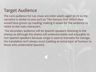 Target Audience
The core audience for Las Joyas are older adults aged 30-70 as the
narrative is similar to one such as 'The famous Five' Which they
would have grown up reading; making it easier for the audience to
relate to the main characters.
The secondary audience will be Spanish speakers listening to the
drama; as although the drama will understandable and enjoyable to
non Spanish speakers because Jorge is used to translate for George,
the translation isn't always exact (adding an extra layer of humour to
those who understand Spanish).
 