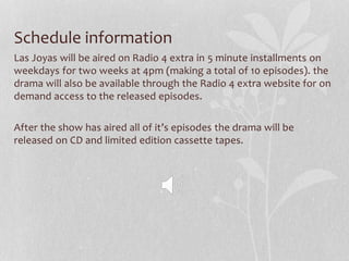Schedule information
Las Joyas will be aired on Radio 4 extra in 5 minute installments on
weekdays for two weeks at 4pm (making a total of 10 episodes). the
drama will also be available through the Radio 4 extra website for on
demand access to the released episodes.
After the show has aired all of it’s episodes the drama will be
released on CD and limited edition cassette tapes.
 