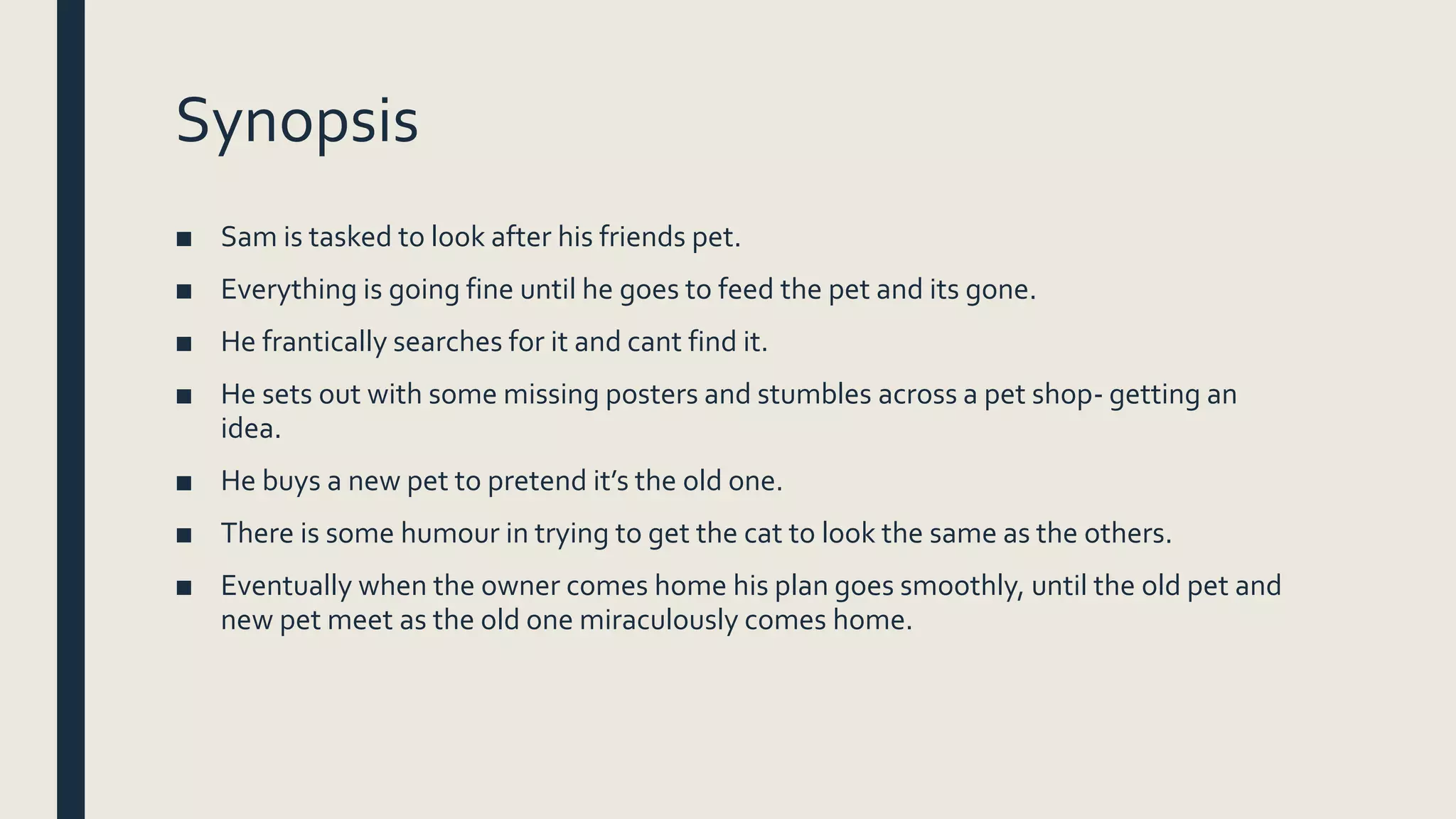 Synopsis
■ Sam is tasked to look after his friends pet.
■ Everything is going fine until he goes to feed the pet and its gone.
■ He frantically searches for it and cant find it.
■ He sets out with some missing posters and stumbles across a pet shop- getting an
idea.
■ He buys a new pet to pretend it’s the old one.
■ There is some humour in trying to get the cat to look the same as the others.
■ Eventually when the owner comes home his plan goes smoothly, until the old pet and
new pet meet as the old one miraculously comes home.
 