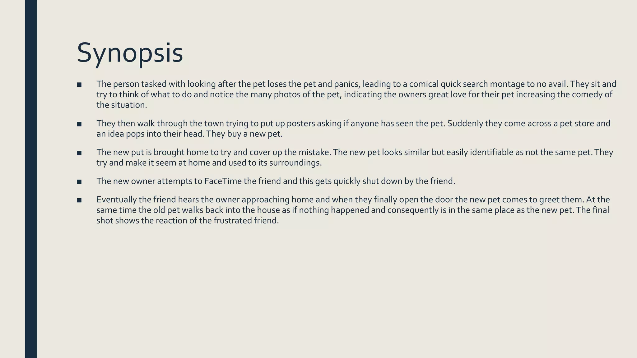Synopsis
■ The person tasked with looking after the pet loses the pet and panics, leading to a comical quick search montage to no avail. They sit and
try to think of what to do and notice the many photos of the pet, indicating the owners great love for their pet increasing the comedy of
the situation.
■ They then walk through the town trying to put up posters asking if anyone has seen the pet. Suddenly they come across a pet store and
an idea pops into their head.They buy a new pet.
■ The new put is brought home to try and cover up the mistake.The new pet looks similar but easily identifiable as not the same pet.They
try and make it seem at home and used to its surroundings.
■ The new owner attempts to FaceTime the friend and this gets quickly shut down by the friend.
■ Eventually the friend hears the owner approaching home and when they finally open the door the new pet comes to greet them. At the
same time the old pet walks back into the house as if nothing happened and consequently is in the same place as the new pet.The final
shot shows the reaction of the frustrated friend.
 