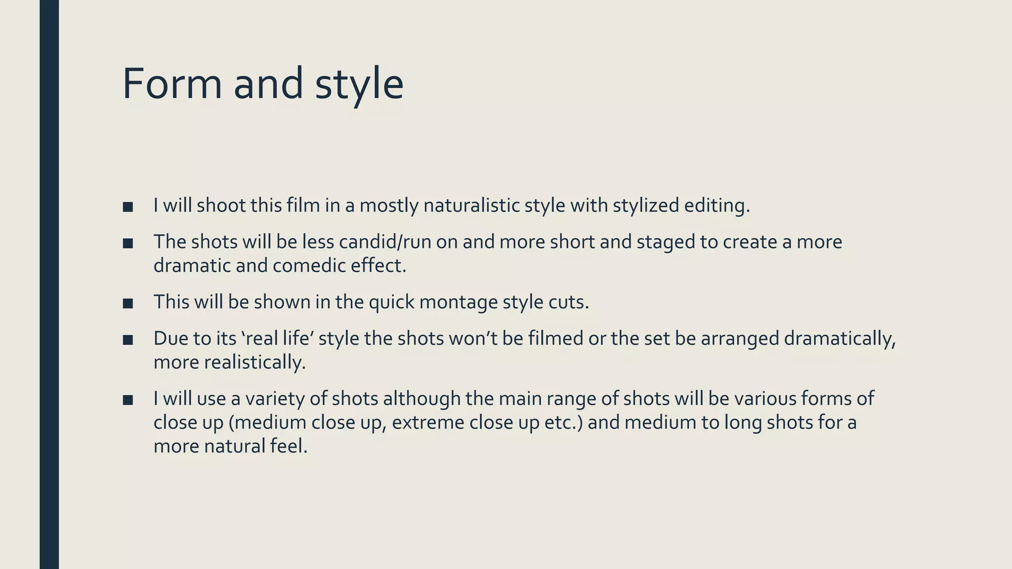 Form and style
■ I will shoot this film in a mostly naturalistic style with stylized editing.
■ The shots will be less candid/run on and more short and staged to create a more
dramatic and comedic effect.
■ This will be shown in the quick montage style cuts.
■ Due to its ‘real life’ style the shots won’t be filmed or the set be arranged dramatically,
more realistically.
■ I will use a variety of shots although the main range of shots will be various forms of
close up (medium close up, extreme close up etc.) and medium to long shots for a
more natural feel.
 