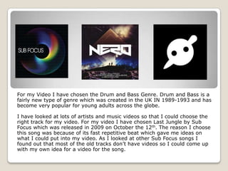 For my Video I have chosen the Drum and Bass Genre. Drum and Bass is a
fairly new type of genre which was created in the UK IN 1989-1993 and has
become very popular for young adults across the globe.

I have looked at lots of artists and music videos so that I could choose the
right track for my video. For my video I have chosen Last Jungle by Sub
Focus which was released in 2009 on October the 12th. The reason I choose
this song was because of its fast repetitive beat which gave me ideas on
what I could put into my video. As I looked at other Sub Focus songs I
found out that most of the old tracks don’t have videos so I could come up
with my own idea for a video for the song.
 