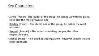 Key Characters
• Jamie (Fraser) - The leader of the group, he comes up with the plans.
He is also the most grown up one.
• Bradley (Dylan) – The stupid one of the group, he makes the most
mistakes.
• Samuel (Samuel) – The expert at robbing people, the other
responsible one.
• Joshua (Max) – He is good at stealing as well however usually tries to
steal too much.
 