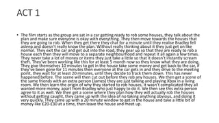 ACT 1
• The film starts as the group are sat in a car getting ready to rob some houses, they talk about the
plan and make sure everyone is okay with everything. They then move towards the houses that
they are going to rob. When they get there they chat for a minute until they realise Bradley fell
asleep and doesn’t really know the plan. Without really thinking about it they just get on like
normal. They exit the car and get out into the road, they gear up so that they are ready to rob a
house each then they will move to a separate neighbourhood and repeat it all again a few times.
They never take a lot of money or items they just take a little so that it doesn’t instantly scream
theft. They’ve been working like this for at least 5 month now so they know what they are doing.
They give themselves 10 minutes to get in the house take some money and get back to the car, if
they’ve been gone for 11 minutes then everyone at the car gets in and they drive to the meeting
point, they wait for at least 20 minutes, until they decide to track them down. This has never
happened before. The scene will then cut out before they rob any houses. We then get a scene of
the same friends with an extra person (James) they are just talking and playing Xbox in a living
room. We then learn the origin of why they started to rob houses, it wasn’t complicated they all
wanted more money, apart from Bradley who just happy to do it. We then see this extra person
agree to it as well. We then get a scene where they plan how they will actually rob the houses
without getting caught, they came up with the idea of no taking anything obvious, and doing it
very quickly. They came up with a 20 minute window to get in the house and take a little bit of
money like £20-£30 at a time, then leave the house and meet up.
 