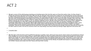 ACT 2
• We get a scene of the whole group meeting up including James Get into the same car from the earlier shots. As they all get in
James lets everyone else get in first then falls into the car. We get a few shots from inside the car showing how nervous everyone
is. When they arrive they are all in hoodies, they put their hoods on and tap the roof of the car, they say 20 minutes be back here.
We then start following Jamie towards his first house, he stops before he gets to the house and takes a breath then continues. We
get shots of everyone getting into a different house then the last shot is James, he’s running towards something then the shot
widens and we see the car, he gets in the car without robbing a house. We get a few more shots of the rest of them robbing the
houses and getting out, they then slowly start getting back to the car. Last to arrive after 23 minutes is Bradley, he couldn’t
remember where the car was parked. When they all got back to Jamie’s house they showed what they managed to steal. Jamie
Puts down about £50, Samuel throws down £40, Joshua drops £70, Bradley then put down £5 and James doesn’t put down
anything. They ask him what happened and he told them he couldn’t do it and he was just doing it because they are all his friends,
he didn’t want to steal. He tries to convince them too stop doing it but they ended up having a huge argument and James left.
•
• 5 months later
•
• We then get a shot of Jamie and his girlfriend arguing in another room, there isn’t any sound. Jamie comes out and phones Joshua.
Shot changes to a scene at Joshua’s house. Jamie starts telling him that his girlfriend found out about how he gets his money and
wants him to get out. Joshua defends the crime but he knows Jamie has already made up his mind. They talk for some more time
then Jamie leaves. It cuts to a scene of Jamie and his girlfriend, they are talking about taking all the money the group made and
moving somewhere else. Jamie comes up with a plan to try and steal all the money. He would rob houses in a close proximity to
his friends’ houses and sneak into their house and steal their money.
 