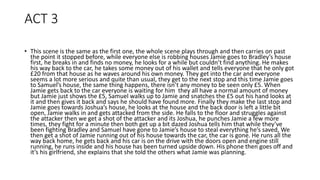 ACT 3
• This scene is the same as the first one, the whole scene plays through and then carries on past
the point it stopped before, while everyone else is robbing houses Jamie goes to Bradley’s house
first, he breaks in and finds no money, he looks for a while but couldn’t find anything. He makes
his way back to the car, he takes some money out of his wallet and tells everyone that he only got
£20 from that house as he waves around his own money. They get into the car and everyone
seems a lot more serious and quite than usual, they get to the next stop and this time Jamie goes
to Samuel’s house, the same thing happens, there isn’t any money to be seen only £5. When
Jamie gets back to the car everyone is waiting for him they all have a normal amount of money
but Jamie just shows the £5, Samuel walks up to Jamie and snatches the £5 out his hand looks at
it and then gives it back and says he should have found more. Finally they make the last stop and
Jamie goes towards Joshua’s house, he looks at the house and the back door is left a little bit
open, Jamie walks in and gets attacked from the side. He falls to the floor and struggles against
the attacker then we get a shot of the attacker and its Joshua, he punches Jamie a few more
times, they fight for a minute then both get up a bit dazed Joshua tells him that while they’ve
been fighting Bradley and Samuel have gone to Jamie’s house to steal everything he’s saved, We
then get a shot of Jamie running out of his house towards the car, the car is gone. He runs all the
way back home, he gets back and his car is on the drive with the doors open and engine still
running, he runs inside and his house has been turned upside down. His phone then goes off and
it’s his girlfriend, she explains that she told the others what Jamie was planning.
 