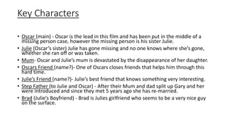 Key Characters
• Oscar (main) - Oscar is the lead in this film and has been put in the middle of a
missing person case, however the missing person is his sister Julie.
• Julie (Oscar’s sister) Julie has gone missing and no one knows where she’s gone,
whether she ran off or was taken.
• Mum- Oscar and Julie’s mum is devastated by the disappearance of her daughter.
• Oscars Friend (name?)- One of Oscars closes friends that helps him through this
hard time.
• Julie’s Friend (name?)- Julie’s best friend that knows something very interesting.
• Step Father (to Julie and Oscar) - After their Mum and dad split up Gary and her
were introduced and since they met 5 years ago she has re-married.
• Brad (Julie’s Boyfriend) - Brad is Julies girlfriend who seems to be a very nice guy
on the surface.
 