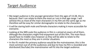 Target Audience
• My target audience is the younger generation from the ages of 13-28, this is
because I feel I can relate to them the most as I am in that age range. I will
achieve this as most of the main characters in my film are the same age as me
therefore will be easy for similar demographic to relate to the characters.
• It will be staring both male and female characters making it more accessible for
everyone.
• Looking at the NRS scale the audience m film is s aimed at covers all of them,
although the characters might find enjoyment out of this film. The main focus
would have to middle class however as they will be able to relate to the
characters the most as they are in similar situations.
• In the 4’s model the primary audience would be the mainstreamer, this is the
most common out of all the audiences and due to how my film is recorded and
distributed (YouTube) the mainstreamer will fit into the target audience.
 