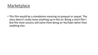 Marketplace
• This film would be a standalone meaning no prequel or sequel. The
story doesn’t really leave anything up in the air. Being a short film I
feel the most success will come from being on YouTube rather than
anything else.
 