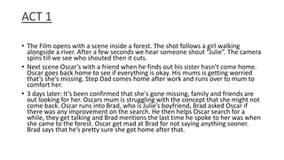 ACT 1
• The Film opens with a scene inside a forest. The shot follows a girl walking
alongside a river. After a few seconds we hear someone shout “Julie”. The camera
spins till we see who shouted then it cuts.
• Next scene Oscar’s with a friend when he finds out his sister hasn’t come home.
Oscar goes back home to see if everything is okay. His mums is getting worried
that’s she’s missing. Step Dad comes home after work and runs over to mum to
comfort her.
• 3 days later: It’s been confirmed that she's gone missing, family and friends are
out looking for her. Oscars mum is struggling with the concept that she might not
come back. Oscar runs into Brad, who is Julie’s boyfriend, Brad asked Oscar if
there was any improvement on the search. He then helps Oscar search for a
while, they get talking and Brad mentions the last time he spoke to her was when
she came to the forest. Oscar get mad at Brad for not saying anything sooner.
Brad says that he’s pretty sure she got home after that.
 