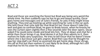 ACT 2
Brad and Oscar are searching the forest but Brad was being very weird the
whole time. He then suddenly says he has to go and leaves quickly. Oscar
goes home and messages one of Julie’s friends, he asks if they might know
anything. They end up meeting up while searching for Julie in the car park.
She tells Oscar that Julie told her that Brad hit her. Oscar doesn’t take this
well and goes to confront Brad, he goes to Brads house, when he knocks he
sees the curtain open slightly then a few seconds later the door opens. Oscar
asked if he could come inside and brad lets him. They sit down and chat for a
while then Oscar brings it up, Brad denies it at first then admits to it, then
realises he looks very suspicious. He tries to tell Oscar that he doesn’t know
where she is but Oscar just gets angrier, Brad then says that he thought he
saw her step dad’s car there so assumed she got home okay. Oscar shrugs
this off at first but then realises it’s not likely to be Brad, although he's still
mad that he hit his sister he needs his help.
 