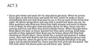 ACT 3
• Oscar gets home and waits for his step dad to get back. When he arrives
Oscar goes to the front door and waits for him, when he walks in Oscar
immediately tells him that Brad saw his car in the car park of the forest that
night. He denies being there and says that it could have been any car. He
then questions why Brad was there that night anyway and starts to blame
it all on Brad, he then gets mad and picks up his car keys, Oscar says he’s
coming with him and then they drive to Brads house. When they get there
Brad opens the door as Oscar warned him they were coming, Brad steps
outside as they approach then Brad says he knows about the Step Dad
cheating on Oscars Mum, Oscar thinks for a second and realises it makes
sense, Julie met with Brad to tell him and Gary (Step Dad) found out and
went to stop her, when he got to her she had already told Brad so he got
angry and accidently killed her. Oscar punches him and calls the police. The
film ends when the phone picks up and Oscar says “police”.
 