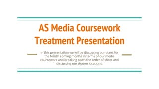 AS Media Coursework
Treatment Presentation
In this presentation we will be discussing our plans for
the fourth coming months in terms of our media
coursework and breaking down the order of shots and
discussing our chosen locations.
 