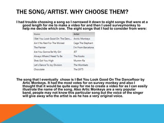 THE SONG/ARTIST. WHY CHOOSE THEM?
I had trouble choosing a song so I narrowed it down to eight songs that were at a
good length for me to make a video for and then I used surveymonkey to
help me decide which one. The eight songs that I had to consider from were:

The song that I eventually chose is I Bet You Look Good On The Dancefloor by
Artic Monkeys. It had the most votes for on survey monkey and also I
thought that it would be quite easy for me to create a video for as I can easily
illustrate the name of the song. Also Artic Monkeys are a very popular
band, people may not know this particular song but the voice of the singer
will give away who the artist is as he has a very original voice.

 