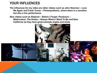 YOUR INFLUENCES
The influences for my video are other videos such as John Newman – Love
Me Again and Frank Turner – Photosynthesis, where there is a narrative
but also a live performance

Also videos such as Slipknot – Before I Forget, Pendulum –
Watercolour, The Kooks – Always Where I Need To Be and Dani
California as they have great example angles and shots

 